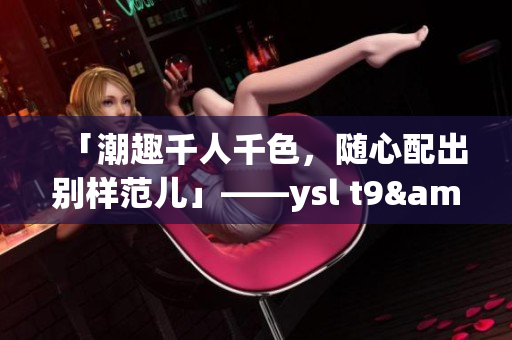「潮趣千人千色，随心配出别样范儿」——ysl t9&t9t9重磅来袭