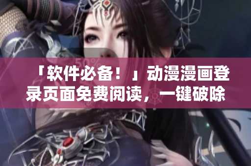 「软件必备！」动漫漫画登录页面免费阅读，一键破除弹窗，轻松畅享原作！