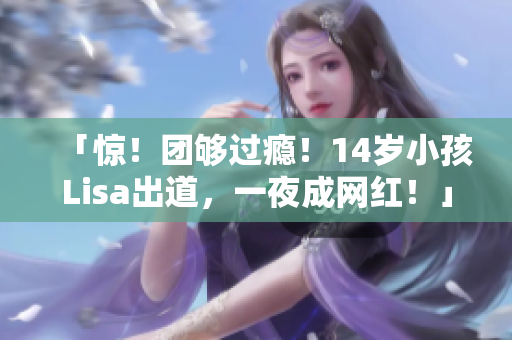 「惊！团够过瘾！14岁小孩Lisa出道，一夜成网红！」