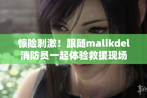 惊险刺激！跟随malikdel消防员一起体验救援现场