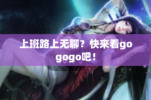 上班路上无聊？快来看gogogo吧！