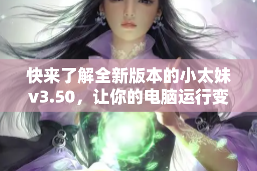 快来了解全新版本的小太妹v3.50，让你的电脑运行变得更顺畅