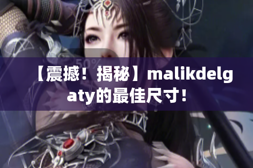 【震撼！揭秘】malikdelgaty的最佳尺寸！