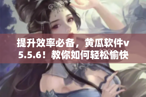 提升效率必备，黄瓜软件v5.5.6！教你如何轻松愉快完成任务。