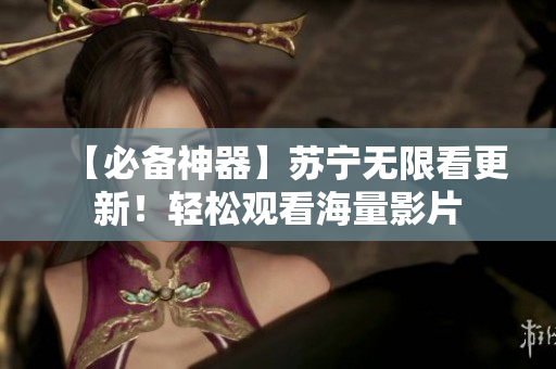 【必备神器】苏宁无限看更新！轻松观看海量影片