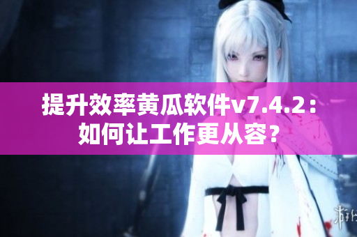 提升效率黄瓜软件v7.4.2：如何让工作更从容？