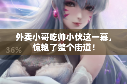 外卖小哥吃帅小伙这一幕，惊艳了整个街道！