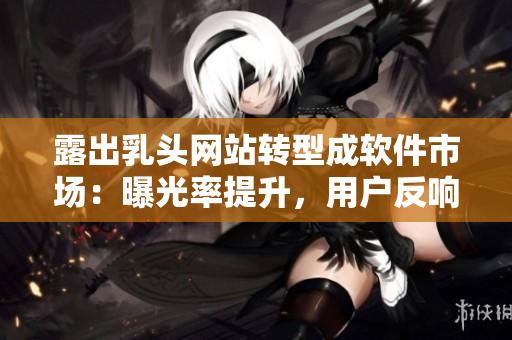露出乳头网站转型成软件市场：曝光率提升，用户反响惊人！