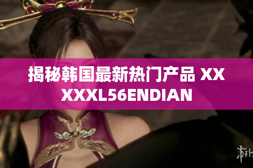 揭秘韩国最新热门产品 XXXXXL56ENDIAN