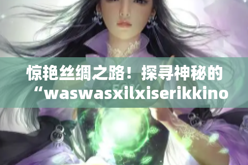 惊艳丝绸之路！探寻神秘的“waswasxilxiserikkino”