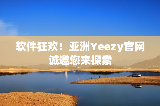 软件狂欢！亚洲Yeezy官网诚邀您来探索