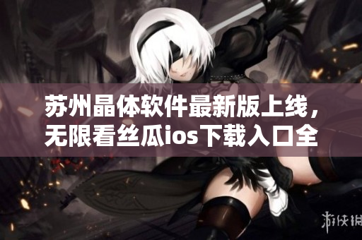 苏州晶体软件最新版上线，无限看丝瓜ios下载入口全掌握！