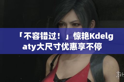 「不容错过！」惊艳Kdelgaty大尺寸优惠享不停
