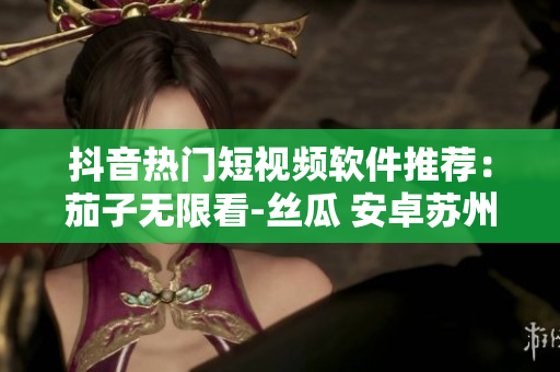 抖音热门短视频软件推荐：茄子无限看-丝瓜 安卓苏州