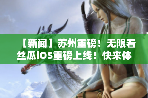 【新闻】苏州重磅！无限看丝瓜iOS重磅上线！快来体验看片新感受！