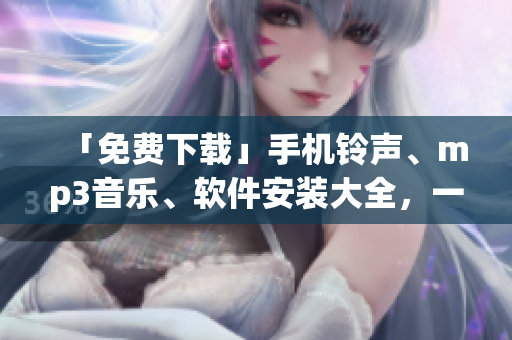 「免费下载」手机铃声、mp3音乐、软件安装大全，一站式应有尽有！