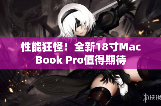 性能狂怪！全新18寸MacBook Pro值得期待