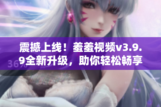 震撼上线！羞羞视频v3.9.9全新升级，助你轻松畅享高清影片