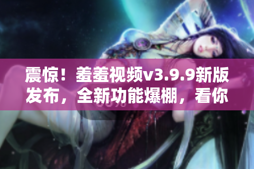 震惊！羞羞视频v3.9.9新版发布，全新功能爆棚，看你怎么叫！