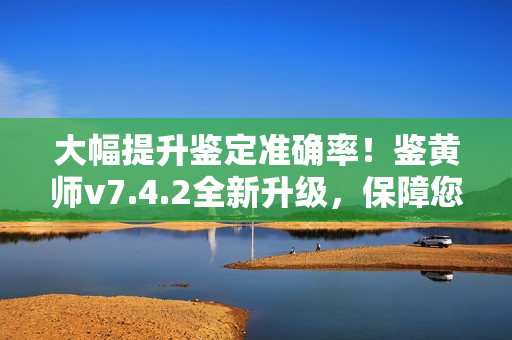 大幅提升鉴定准确率！鉴黄师v7.4.2全新升级，保障您的网络环境