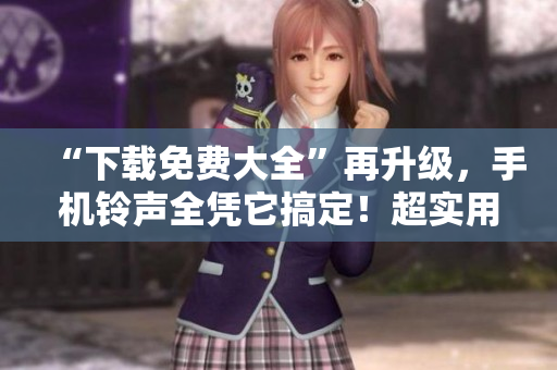 “下载免费大全”再升级，手机铃声全凭它搞定！超实用软件免费下载！