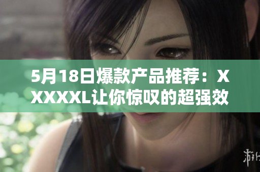 5月18日爆款产品推荐：XXXXXL让你惊叹的超强效果！