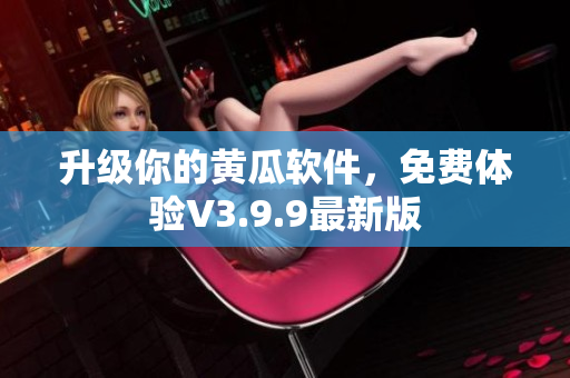 升级你的黄瓜软件，免费体验V3.9.9最新版