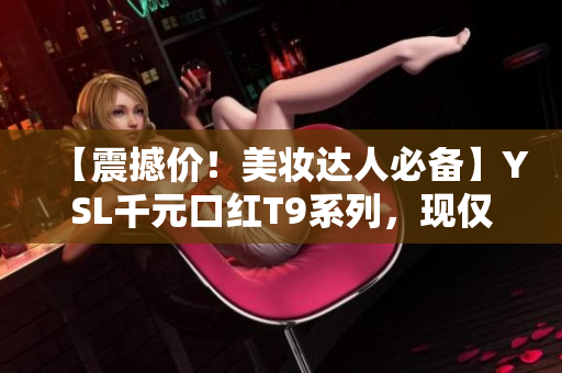 【震撼价！美妆达人必备】YSL千元口红T9系列，现仅售999元！