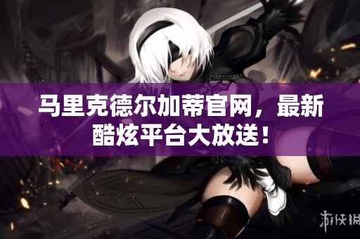 马里克德尔加蒂官网，最新酷炫平台大放送！