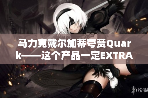 马力克戴尔加蒂夸赞Quark——这个产品一定EXTRAORDINARY
