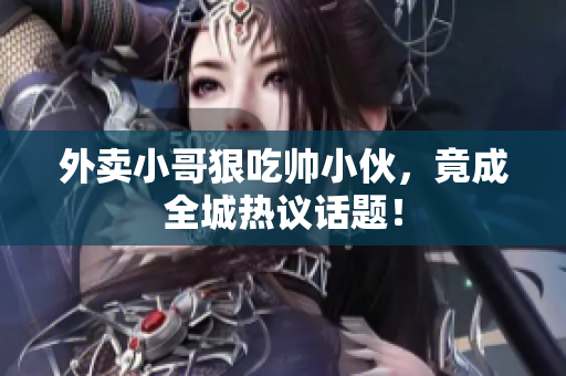 外卖小哥狠吃帅小伙，竟成全城热议话题！