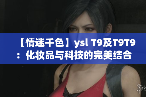 【情迷千色】ysl T9及T9T9：化妆品与科技的完美结合！