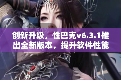 创新升级，性巴克v6.3.1推出全新版本，提升软件性能与使用体验！