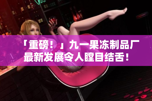 「重磅！」九一果冻制品厂最新发展令人瞠目结舌！