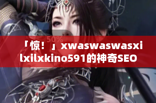 「惊！」xwaswaswasxilxilxkino591的神奇SEO技巧大揭密！