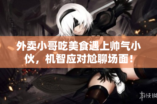 外卖小哥吃美食遇上帅气小伙，机智应对尬聊场面！