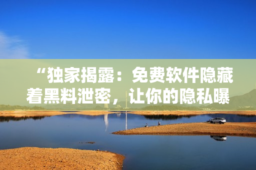 “独家揭露：免费软件隐藏着黑料泄密，让你的隐私曝光！”