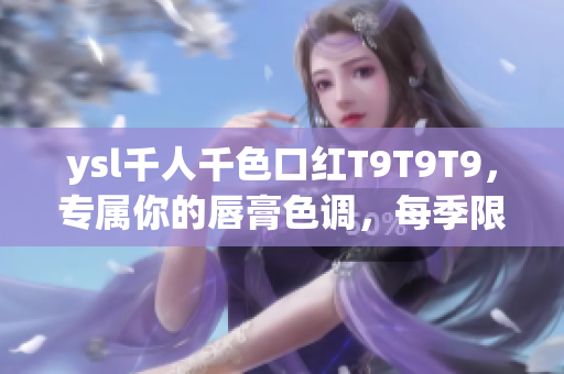 ysl千人千色口红T9T9T9，专属你的唇膏色调，每季限量更新