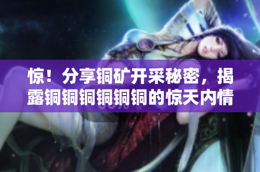 惊！分享铜矿开采秘密，揭露铜铜铜铜铜铜的惊天内情！