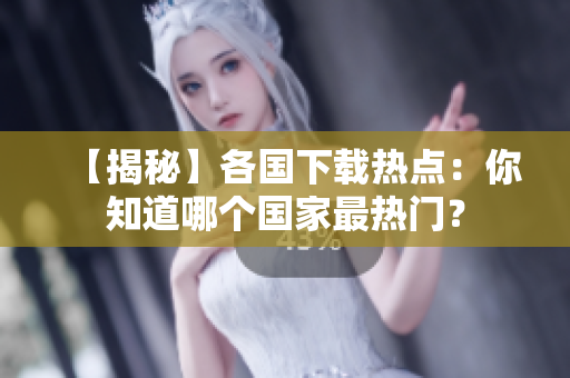 【揭秘】各国下载热点：你知道哪个国家最热门？
