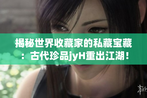揭秘世界收藏家的私藏宝藏：古代珍品jyH重出江湖！