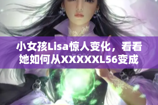 小女孩Lisa惊人变化，看看她如何从XXXXXL56变成ENDIAN小孩！