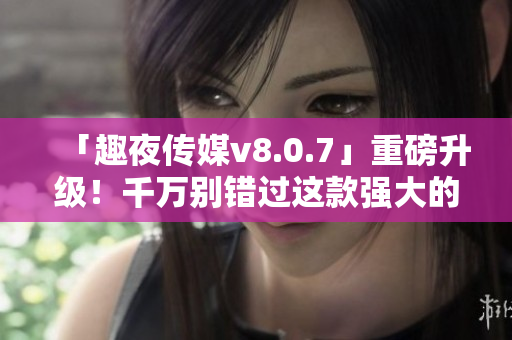 「趣夜传媒v8.0.7」重磅升级！千万别错过这款强大的软件哦！