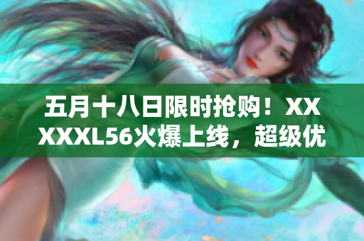 五月十八日限时抢购！XXXXXL56火爆上线，超级优惠等你来！