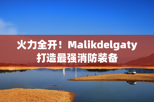 火力全开！Malikdelgaty打造最强消防装备