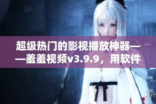 超级热门的影视播放神器——羞羞视频v3.9.9，用软件带你畅游电影海洋