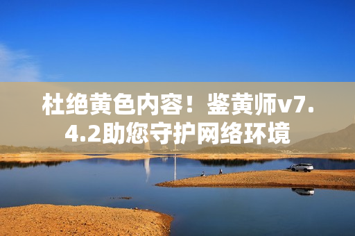 杜绝黄色内容！鉴黄师v7.4.2助您守护网络环境