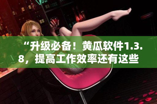 “升级必备！黄瓜软件1.3.8，提高工作效率还有这些新特性！”