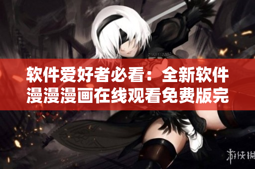 软件爱好者必看：全新软件漫漫漫画在线观看免费版完整版上线!