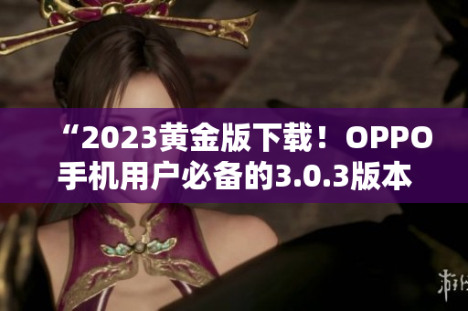 “2023黄金版下载！OPPO手机用户必备的3.0.3版本”